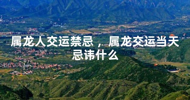 属龙人交运禁忌 ，属龙交运当天忌讳什么